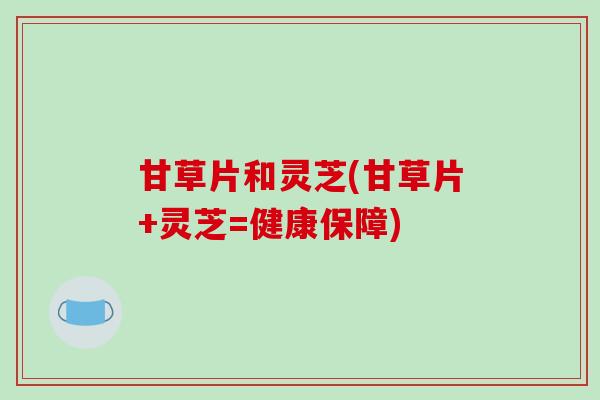 甘草片和灵芝(甘草片+灵芝=健康保障)-第1张图片-破壁灵芝孢子粉研究指南