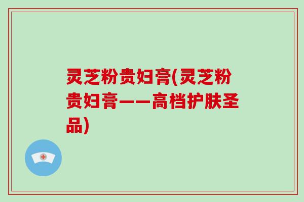 灵芝粉贵妇膏(灵芝粉贵妇膏——高档护肤圣品)-第1张图片-破壁灵芝孢子粉研究指南 灵芝粉贵妇膏(灵芝粉贵妇膏——高档护肤圣品)-第1张图片-破壁灵芝孢子粉研究指南