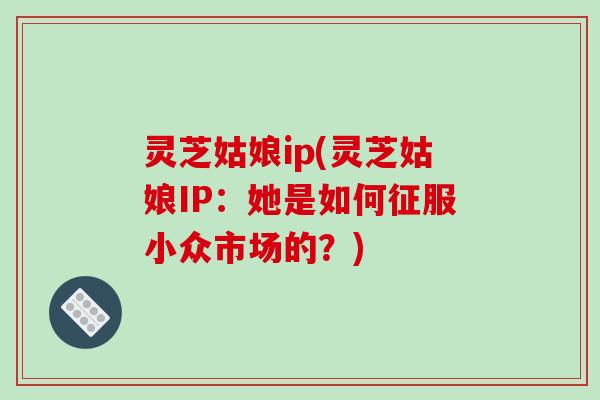 灵芝姑娘ip(灵芝姑娘IP:她是如何征服小众市场的?)-第1张图片-破壁灵芝孢子粉研究指南 灵芝姑娘ip(灵芝姑娘IP:她是如何征服小众市场的?)-第1张图片-破壁灵芝孢子粉研究指南