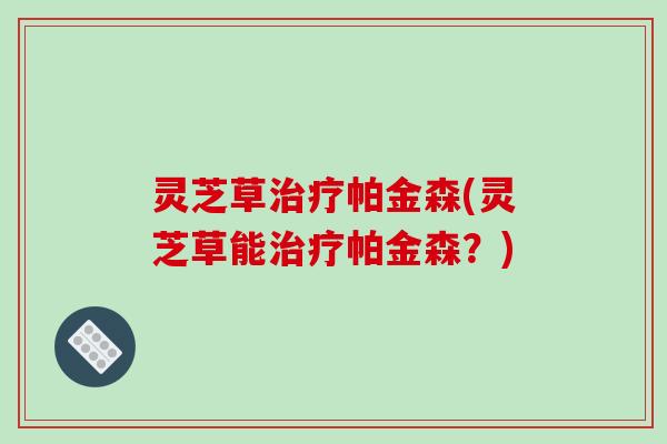 灵芝草治疗帕金森(灵芝草能治疗帕金森?)-第1张图片-破壁灵芝孢子粉研究指南 灵芝草治疗帕金森(灵芝草能治疗帕金森?)-第1张图片-破壁灵芝孢子粉研究指南
