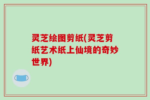灵芝绘图剪纸(灵芝剪纸艺术纸上仙境的奇妙世界)-第1张图片-破壁灵芝孢子粉研究指南