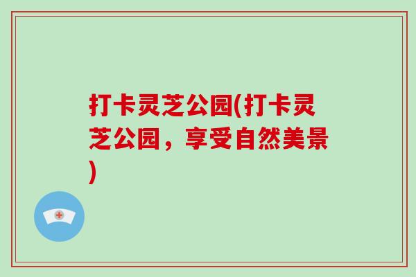 打卡灵芝公园(打卡灵芝公园,享受自然美景)-第1张图片-破壁灵芝孢子粉研究指南 打卡灵芝公园(打卡灵芝公园,享受自然美景)-第1张图片-破壁灵芝孢子粉研究指南