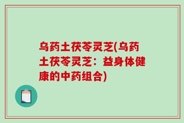 乌药土茯苓灵芝(乌药土茯苓灵芝:益身体健康的中药组合)-第1张图片-破壁灵芝孢子粉研究指南 乌药土茯苓灵芝(乌药土茯苓灵芝:益身体健康的中药组合)-第1张图片-破壁灵芝孢子粉研究指南