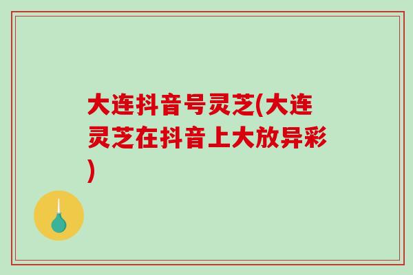 大连抖音号灵芝(大连灵芝在抖音上大放异彩)-第1张图片-破壁灵芝孢子粉研究指南