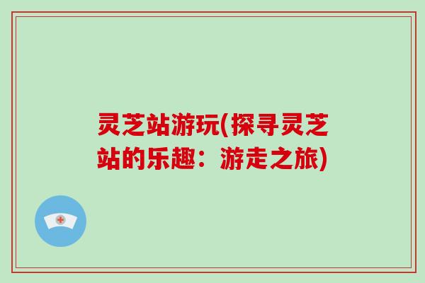 灵芝站游玩(探寻灵芝站的乐趣:游走之旅)-第1张图片-破壁灵芝孢子粉研究指南 灵芝站游玩(探寻灵芝站的乐趣:游走之旅)-第1张图片-破壁灵芝孢子粉研究指南