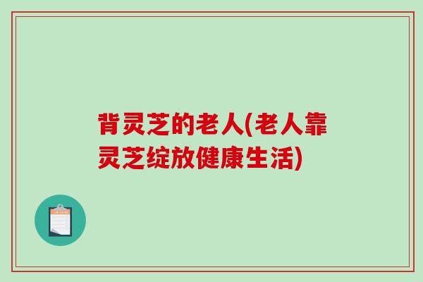 背灵芝的老人(老人靠灵芝绽放健康生活)-第1张图片-破壁灵芝孢子粉研究指南 背灵芝的老人(老人靠灵芝绽放健康生活)-第1张图片-破壁灵芝孢子粉研究指南