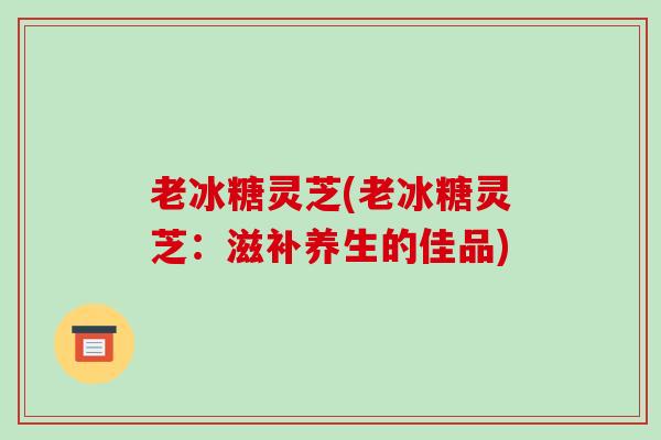 老冰糖灵芝(老冰糖灵芝：滋补养生的佳品)-第1张图片-破壁灵芝孢子粉研究指南
