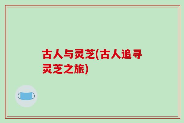 古人与灵芝(古人追寻灵芝之旅)-第1张图片-破壁灵芝孢子粉研究指南