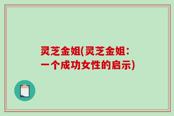 灵芝金姐(灵芝金姐:一个成功女性的启示)-第1张图片-破壁灵芝孢子粉研究指南 灵芝金姐(灵芝金姐:一个成功女性的启示)-第1张图片-破壁灵芝孢子粉研究指南