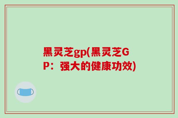 黑灵芝gp(黑灵芝GP：强大的健康功效)-第1张图片-破壁灵芝孢子粉研究指南