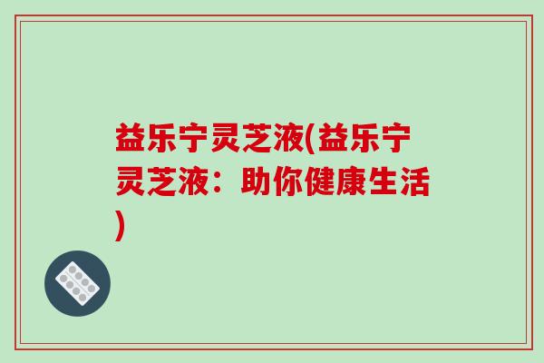 益乐宁灵芝液(益乐宁灵芝液:助你健康生活)-第1张图片-破壁灵芝孢子粉研究指南 益乐宁灵芝液(益乐宁灵芝液:助你健康生活)-第1张图片-破壁灵芝孢子粉研究指南