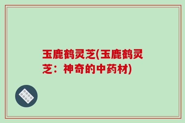 玉鹿鹤灵芝(玉鹿鹤灵芝:神奇的中药材)-第1张图片-破壁灵芝孢子粉研究指南 玉鹿鹤灵芝(玉鹿鹤灵芝:神奇的中药材)-第1张图片-破壁灵芝孢子粉研究指南