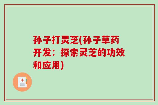 孙子打灵芝(孙子草药开发:探索灵芝的功效和应用)-第1张图片-破壁灵芝孢子粉研究指南 孙子打灵芝(孙子草药开发:探索灵芝的功效和应用)-第1张图片-破壁灵芝孢子粉研究指南
