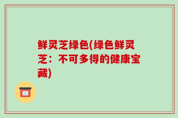 鲜灵芝绿色(绿色鲜灵芝:不可多得的健康宝藏)-第1张图片-破壁灵芝孢子粉研究指南 鲜灵芝绿色(绿色鲜灵芝:不可多得的健康宝藏)-第1张图片-破壁灵芝孢子粉研究指南