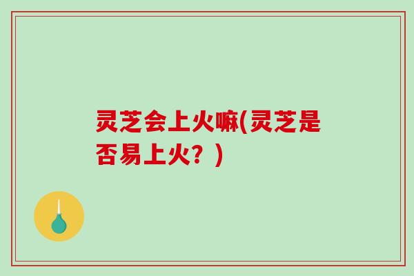 灵芝会上火嘛(灵芝是否易上火？)-第1张图片-破壁灵芝孢子粉研究指南