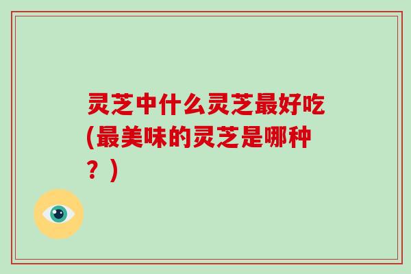 灵芝中什么灵芝最好吃(最美味的灵芝是哪种？)-第1张图片-破壁灵芝孢子粉研究指南