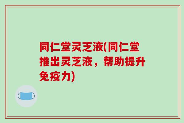 同仁堂灵芝液(同仁堂推出灵芝液,帮助提升免疫力)-第1张图片-破壁灵芝孢子粉研究指南 同仁堂灵芝液(同仁堂推出灵芝液,帮助提升免疫力)-第1张图片-破壁灵芝孢子粉研究指南