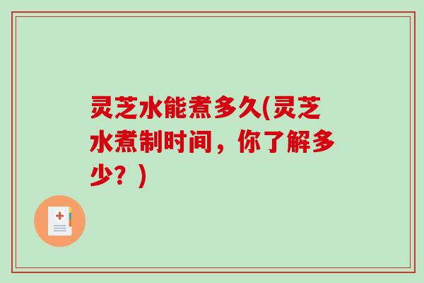 灵芝水能煮多久(灵芝水煮制时间，你了解多少？)-第1张图片-破壁灵芝孢子粉研究指南