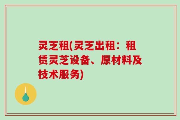 灵芝租(灵芝出租：租赁灵芝设备、原材料及技术服务)-第1张图片-破壁灵芝孢子粉研究指南