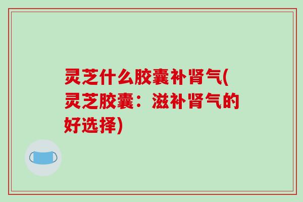 灵芝什么胶囊补肾气(灵芝胶囊：滋补肾气的好选择)-第1张图片-破壁灵芝孢子粉研究指南