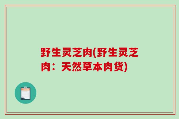 野生灵芝肉(野生灵芝肉:天然草本肉货)-第1张图片-破壁灵芝孢子粉研究指南 野生灵芝肉(野生灵芝肉:天然草本肉货)-第1张图片-破壁灵芝孢子粉研究指南