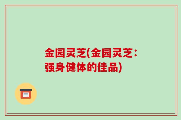 金园灵芝(金园灵芝:强身健体的佳品)-第1张图片-破壁灵芝孢子粉研究指南 金园灵芝(金园灵芝:强身健体的佳品)-第1张图片-破壁灵芝孢子粉研究指南