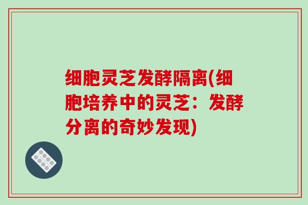 细胞灵芝发酵隔离(细胞培养中的灵芝:发酵分离的奇妙发现)-第1张图片-破壁灵芝孢子粉研究指南 细胞灵芝发酵隔离(细胞培养中的灵芝:发酵分离的奇妙发现)-第1张图片-破壁灵芝孢子粉研究指南