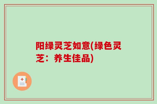 阳绿灵芝如意(绿色灵芝:养生佳品)-第1张图片-破壁灵芝孢子粉研究指南 阳绿灵芝如意(绿色灵芝:养生佳品)-第1张图片-破壁灵芝孢子粉研究指南