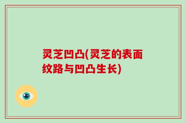 灵芝凹凸(灵芝的表面纹路与凹凸生长)-第1张图片-破壁灵芝孢子粉研究指南