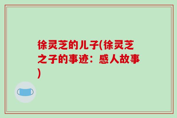 徐灵芝的儿子(徐灵芝之子的事迹:感人故事)-第1张图片-破壁灵芝孢子粉研究指南 徐灵芝的儿子(徐灵芝之子的事迹:感人故事)-第1张图片-破壁灵芝孢子粉研究指南
