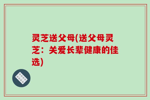 灵芝送父母(送父母灵芝：关爱长辈健康的佳选)-第1张图片-破壁灵芝孢子粉研究指南