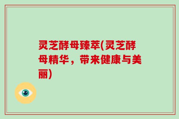 灵芝酵母臻萃(灵芝酵母精华,带来健康与美丽)-第1张图片-破壁灵芝孢子粉研究指南 灵芝酵母臻萃(灵芝酵母精华,带来健康与美丽)-第1张图片-破壁灵芝孢子粉研究指南