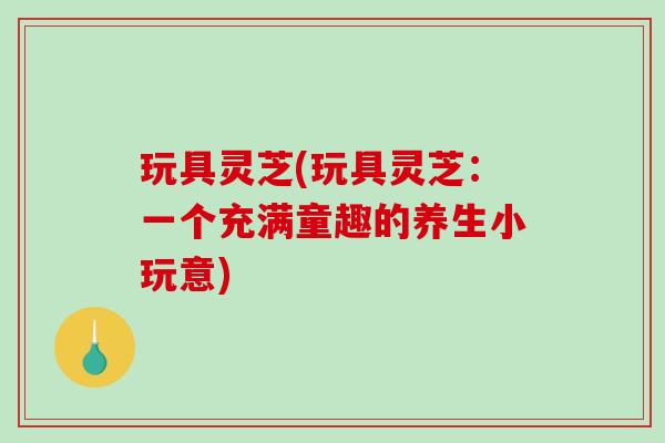 玩具灵芝(玩具灵芝：一个充满童趣的养生小玩意)-第1张图片-破壁灵芝孢子粉研究指南