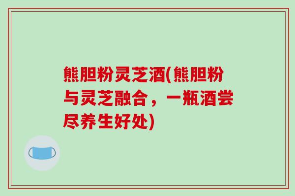 熊胆粉灵芝酒(熊胆粉与灵芝融合,一瓶酒尝尽养生好处)-第1张图片-破壁灵芝孢子粉研究指南 熊胆粉灵芝酒(熊胆粉与灵芝融合,一瓶酒尝尽养生好处)-第1张图片-破壁灵芝孢子粉研究指南