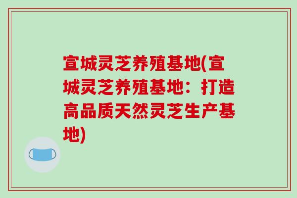 宣城灵芝养殖基地(宣城灵芝养殖基地：打造高品质天然灵芝生产基地)-第1张图片-破壁灵芝孢子粉研究指南