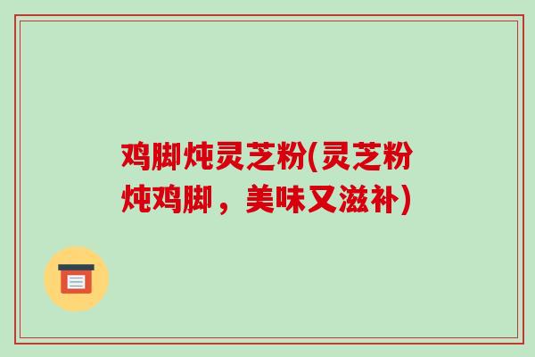 鸡脚炖灵芝粉(灵芝粉炖鸡脚,美味又滋补)-第1张图片-破壁灵芝孢子粉研究指南 鸡脚炖灵芝粉(灵芝粉炖鸡脚,美味又滋补)-第1张图片-破壁灵芝孢子粉研究指南