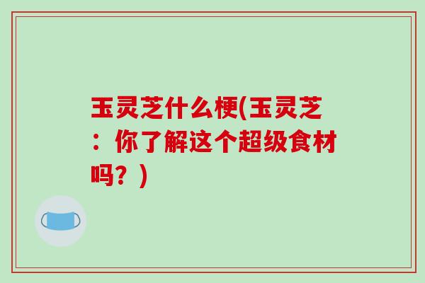 玉灵芝什么梗(玉灵芝:你了解这个超级食材吗?)-第1张图片-破壁灵芝孢子粉研究指南 玉灵芝什么梗(玉灵芝:你了解这个超级食材吗?)-第1张图片-破壁灵芝孢子粉研究指南