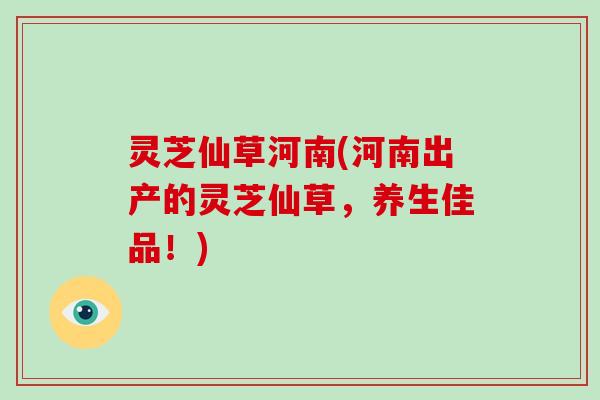 灵芝仙草河南(河南出产的灵芝仙草,养生佳品!)-第1张图片-破壁灵芝孢子粉研究指南 灵芝仙草河南(河南出产的灵芝仙草,养生佳品!)-第1张图片-破壁灵芝孢子粉研究指南