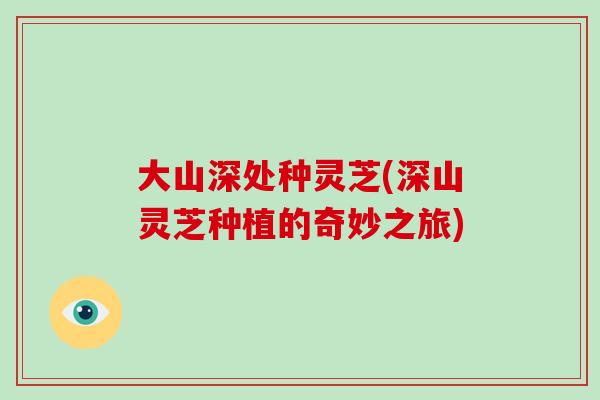大山深处种灵芝(深山灵芝种植的奇妙之旅)-第1张图片-破壁灵芝孢子粉研究指南 大山深处种灵芝(深山灵芝种植的奇妙之旅)-第1张图片-破壁灵芝孢子粉研究指南