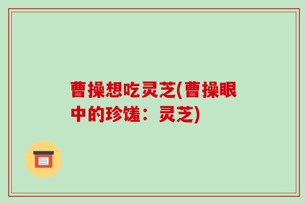 曹操想吃灵芝(曹操眼中的珍馐:灵芝)-第1张图片-破壁灵芝孢子粉研究指南 曹操想吃灵芝(曹操眼中的珍馐:灵芝)-第1张图片-破壁灵芝孢子粉研究指南