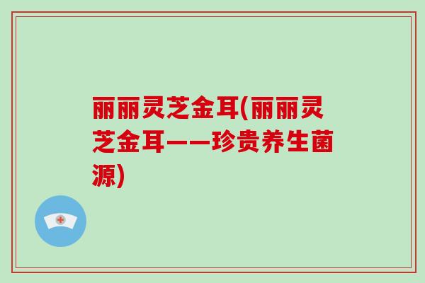 丽丽灵芝金耳(丽丽灵芝金耳——珍贵养生菌源)-第1张图片-破壁灵芝孢子粉研究指南