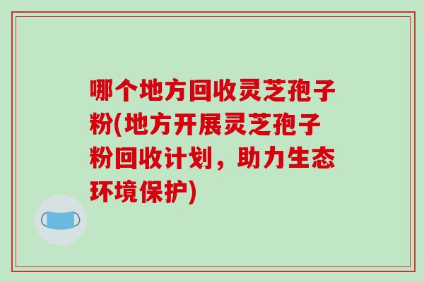 哪个地方回收灵芝孢子粉(地方开展灵芝孢子粉回收计划,助力生态环境保护)-第1张图片-破壁灵芝孢子粉研究指南 哪个地方回收灵芝孢子粉(地方开展灵芝孢子粉回收计划,助力生态环境保护)-第1张图片-破壁灵芝孢子粉研究指南