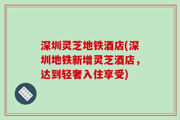 深圳灵芝地铁酒店(深圳地铁新增灵芝酒店，达到轻奢入住享受)-第1张图片-破壁灵芝孢子粉研究指南