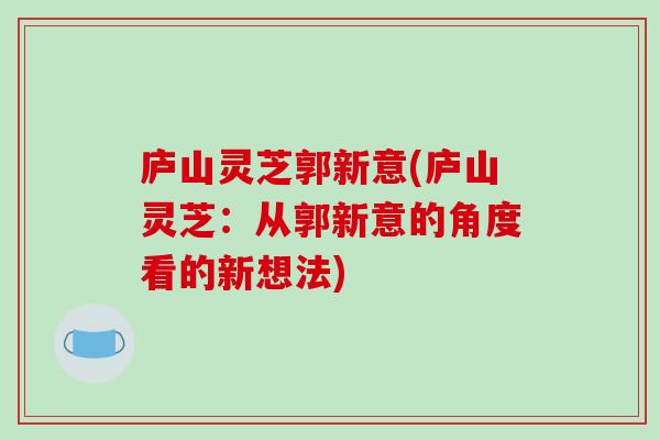 庐山灵芝郭新意(庐山灵芝：从郭新意的角度看的新想法)-第1张图片-破壁灵芝孢子粉研究指南