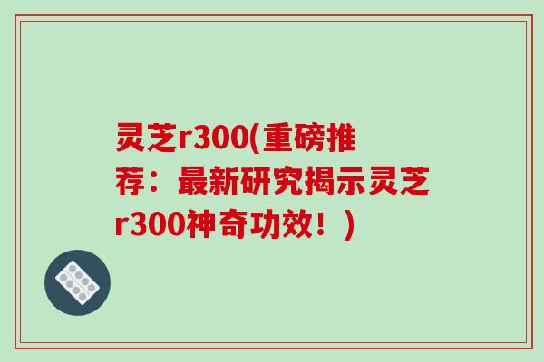 灵芝r300(重磅推荐:最新研究揭示灵芝r300神奇功效!)-第1张图片-破壁灵芝孢子粉研究指南 灵芝r300(重磅推荐:最新研究揭示灵芝r300神奇功效!)-第1张图片-破壁灵芝孢子粉研究指南