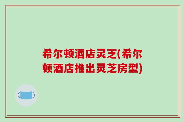 希尔顿酒店灵芝(希尔顿酒店推出灵芝房型)-第1张图片-破壁灵芝孢子粉研究指南