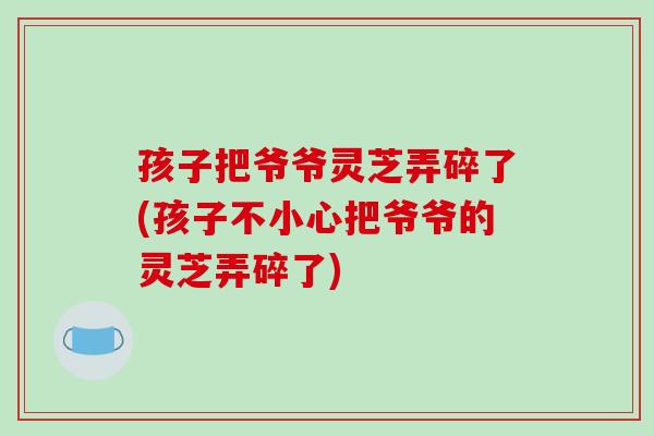 孩子把爷爷灵芝弄碎了(孩子不小心把爷爷的灵芝弄碎了)-第1张图片-破壁灵芝孢子粉研究指南 孩子把爷爷灵芝弄碎了(孩子不小心把爷爷的灵芝弄碎了)-第1张图片-破壁灵芝孢子粉研究指南