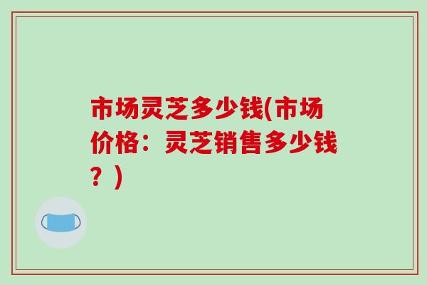市场灵芝多少钱(市场价格:灵芝销售多少钱?)-第1张图片-破壁灵芝孢子粉研究指南 市场灵芝多少钱(市场价格:灵芝销售多少钱?)-第1张图片-破壁灵芝孢子粉研究指南