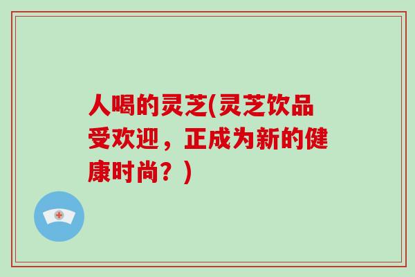 人喝的灵芝(灵芝饮品受欢迎,正成为新的健康时尚?)-第1张图片-破壁灵芝孢子粉研究指南 人喝的灵芝(灵芝饮品受欢迎,正成为新的健康时尚?)-第1张图片-破壁灵芝孢子粉研究指南