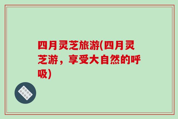 四月灵芝旅游(四月灵芝游,享受大自然的呼吸)-第1张图片-破壁灵芝孢子粉研究指南 四月灵芝旅游(四月灵芝游,享受大自然的呼吸)-第1张图片-破壁灵芝孢子粉研究指南